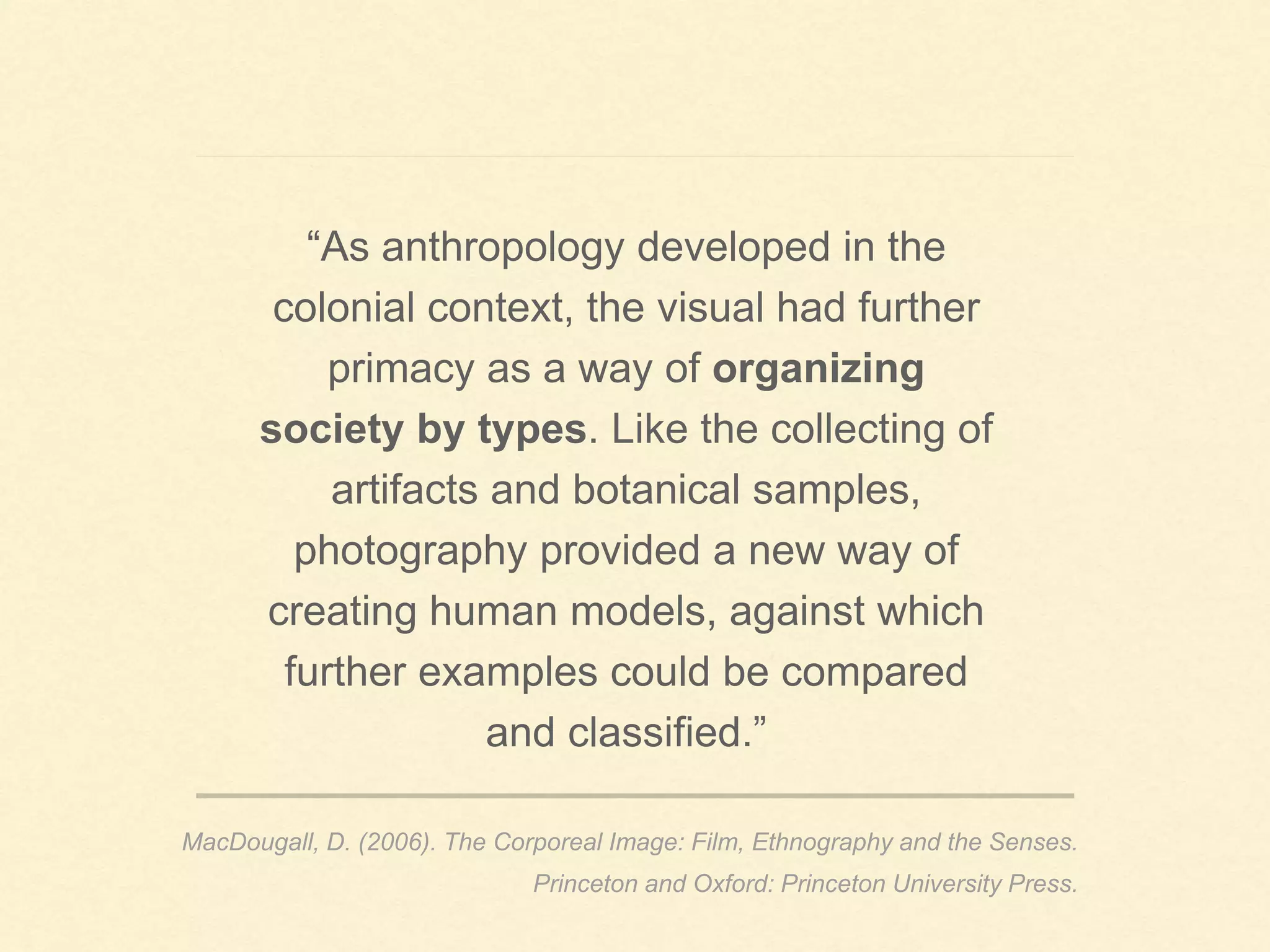 “As anthropology developed in the
colonial context, the visual had further
primacy as a way of organizing
society by types. Like the collecting of
artifacts and botanical samples,
photography provided a new way of
creating human models, against which
further examples could be compared
and classified.”
MacDougall, D. (2006). The Corporeal Image: Film, Ethnography and the Senses.
Princeton and Oxford: Princeton University Press.
 