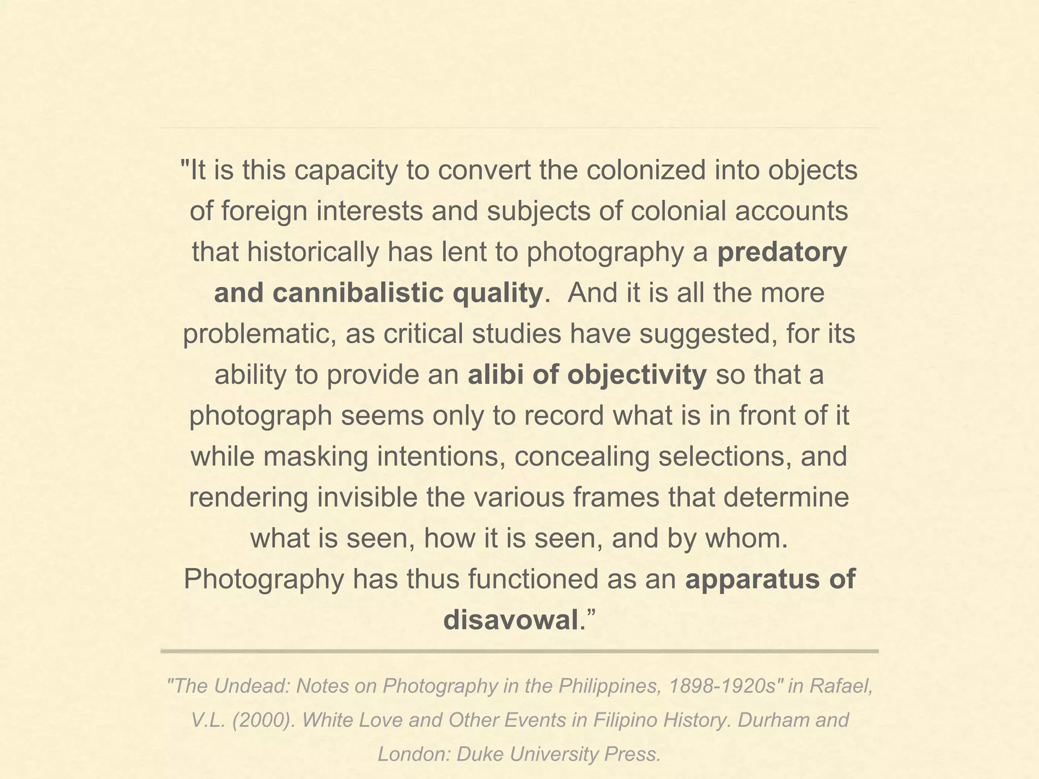 "The Undead: Notes on Photography in the Philippines, 1898-1920s" in Rafael,
V.L. (2000). White Love and Other Events in Filipino History. Durham and
London: Duke University Press.
"It is this capacity to convert the colonized into objects
of foreign interests and subjects of colonial accounts
that historically has lent to photography a predatory
and cannibalistic quality. And it is all the more
problematic, as critical studies have suggested, for its
ability to provide an alibi of objectivity so that a
photograph seems only to record what is in front of it
while masking intentions, concealing selections, and
rendering invisible the various frames that determine
what is seen, how it is seen, and by whom.
Photography has thus functioned as an apparatus of
disavowal.”
 