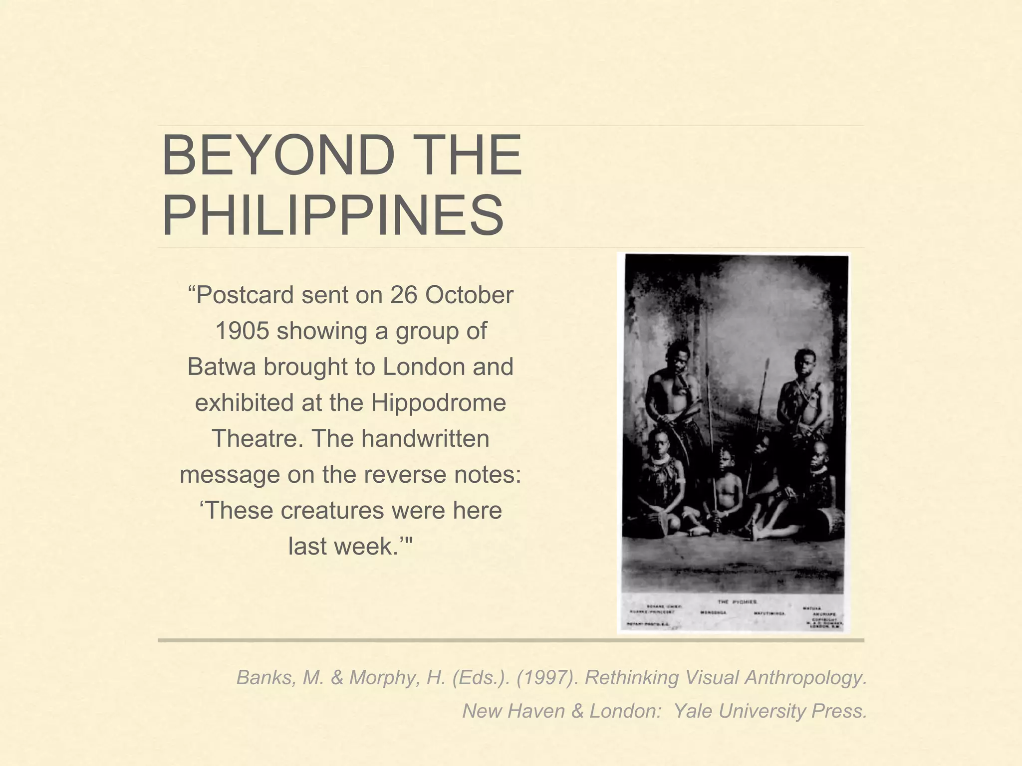 BEYOND THE
PHILIPPINES
“Postcard sent on 26 October
1905 showing a group of
Batwa brought to London and
exhibited at the Hippodrome
Theatre. The handwritten
message on the reverse notes:
‘These creatures were here
last week.’"
Banks, M. & Morphy, H. (Eds.). (1997). Rethinking Visual Anthropology.
New Haven & London: Yale University Press.
 