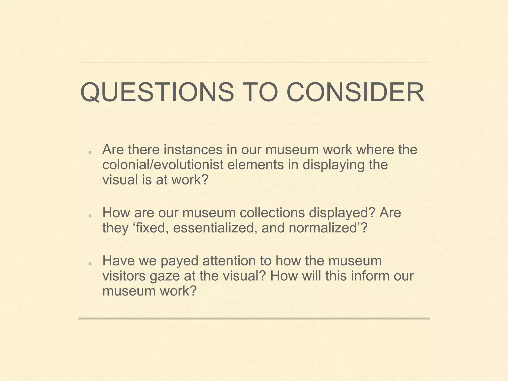 QUESTIONS TO CONSIDER
Are there instances in our museum work where the
colonial/evolutionist elements in displaying the
visual is at work?
How are our museum collections displayed? Are
they ‘fixed, essentialized, and normalized’?
Have we payed attention to how the museum
visitors gaze at the visual? How will this inform our
museum work?
 