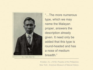 “…The more numerous
type, which we may
name the Malayan
proper, answers the
description already
given. It need only be
added that this type is
round-headed and has
a nose of medium
breadth.”
Kroeber, A.L. (1919). Peoples of the Philippines.
New York: American Museum of Natural History.
 