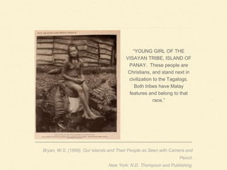 “YOUNG GIRL OF THE
VISAYAN TRIBE, ISLAND OF
PANAY. These people are
Christians, and stand next in
civilization to the Tagalogs.
Both tribes have Malay
features and belong to that
race.”
Bryan, W.S. (1899). Our Islands and Their People as Seen with Camera and
Pencil.
New York: N.D. Thompson and Publishing.
 
