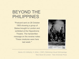 BEYOND THE
PHILIPPINES
“Postcard sent on 26 October
1905 showing a group of
Batwa brought to London and
exhibited at the Hippodrome
Theatre. The handwritten
message on the reverse notes:
‘These creatures were here
last week.’"
Banks, M. & Morphy, H. (Eds.). (1997). Rethinking Visual Anthropology.
New Haven & London: Yale University Press.
 