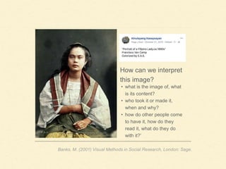 How can we interpret
this image?
Banks, M. (2001) Visual Methods in Social Research, London: Sage.
• what is the image of, what
is its content?
• who took it or made it,
when and why?
• how do other people come
to have it, how do they
read it, what do they do
with it?’
 