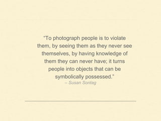 – Susan Sontag
“To photograph people is to violate
them, by seeing them as they never see
themselves, by having knowledge of
them they can never have; it turns
people into objects that can be
symbolically possessed.”
 