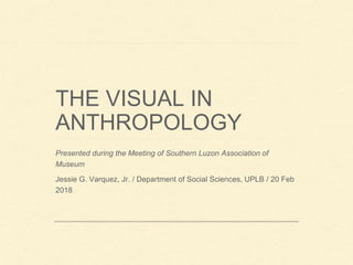 THE VISUAL IN
ANTHROPOLOGY
Presented during the Meeting of Southern Luzon Association of
Museum
Jessie G. Varquez, Jr. / Department of Social Sciences, UPLB / 20 Feb
2018
 