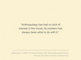 “Anthropology has had no lack of
interest in the visual; its problem has
always been what to do with it.”
MacDougall, D. (2006). The Corporeal Image: Film, Ethnography and the Senses.
Princeton and Oxford: Princeton University Press.
 