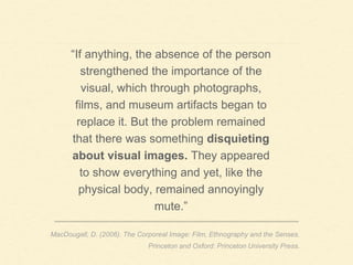 “If anything, the absence of the person
strengthened the importance of the
visual, which through photographs,
films, and museum artifacts began to
replace it. But the problem remained
that there was something disquieting
about visual images. They appeared
to show everything and yet, like the
physical body, remained annoyingly
mute.”
MacDougall, D. (2006). The Corporeal Image: Film, Ethnography and the Senses.
Princeton and Oxford: Princeton University Press.
 