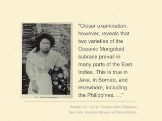 "Closer examination,
however, reveals that
two varieties of the
Oceanic Mongoloid
subrace prevail in
many parts of the East
Indies. This is true in
Java, in Borneo, and
elsewhere, including
the Philippines. …”
Kroeber, A.L. (1919). Peoples of the Philippines.
New York: American Museum of Natural History.
 
