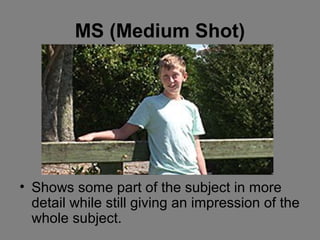 MS (Medium Shot)




• Shows some part of the subject in more
  detail while still giving an impression of the
  whole subject.
 