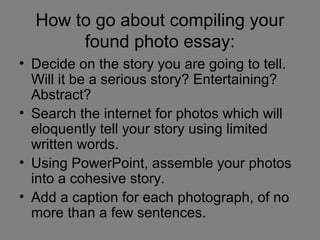 How to go about compiling your
       found photo essay:
• Decide on the story you are going to tell.
  Will it be a serious story? Entertaining?
  Abstract?
• Search the internet for photos which will
  eloquently tell your story using limited
  written words.
• Using PowerPoint, assemble your photos
  into a cohesive story.
• Add a caption for each photograph, of no
  more than a few sentences.
 