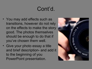 Cont’d.
• You may add effects such as
  transitions, however do not rely
  on the effects to make the story
  good. The photos themselves
  should be enough to do that if
  you’ve chosen them well.
• Give your photo essay a title
  and brief description- and add it
  to the beginning of you
  PowerPoint presentation.
 