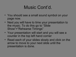 Music Cont’d.
• You should see a small sound symbol on your
  page now.
• Next you will have to time your presentation to
  the music. To do this go to “Slide
  Show”>”Rehearse Timings”
• Your presentation will start and you will see a
  counter in the top left hand corner
• Read each of your slides slowly and click on the
  arrow to move to your next slide until the
  presentation is done.
 
