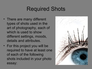 Required Shots
• There are many different
  types of shots used in the
  art of photography, each of
  which is used to show
  different settings, moods,
  details and attributes.
• For this project you will be
  required to have at least one
  of each of the following
  shots included in your photo
  essay:
 
