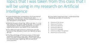 Topics that I was taken from this class that I
will be using in my research on Artificial
Intelligence
Understanding the components of all perceptual
pathways: Transduction, Transmission and
Modulation are the keys for the comprehension of
our Perception of the world
Optical illusions show that What we see, it is not
the reality of the world. What we see , it is only an
interpretation of the reality, based on our past
experiences which are saved in our memories,
The different type of brain’s memories are the
elements that provide us with our identity of who
we are
The Neurobiology of Consciousness is the most
important question in our lives. We learned the
basic concepts of Neurobiology in this class which
it is the first step in getting into the world of
consciousness
It has been important that I understood the
following concepts of anatomy:
 Anatomy of the Senses
 Anatomy of Emotion
 Anatomy of Attention
 Anatomy of Memory
 Anatomy of Language
 Anatomy of Object Recognition
 Anatomy of Consciousness
 