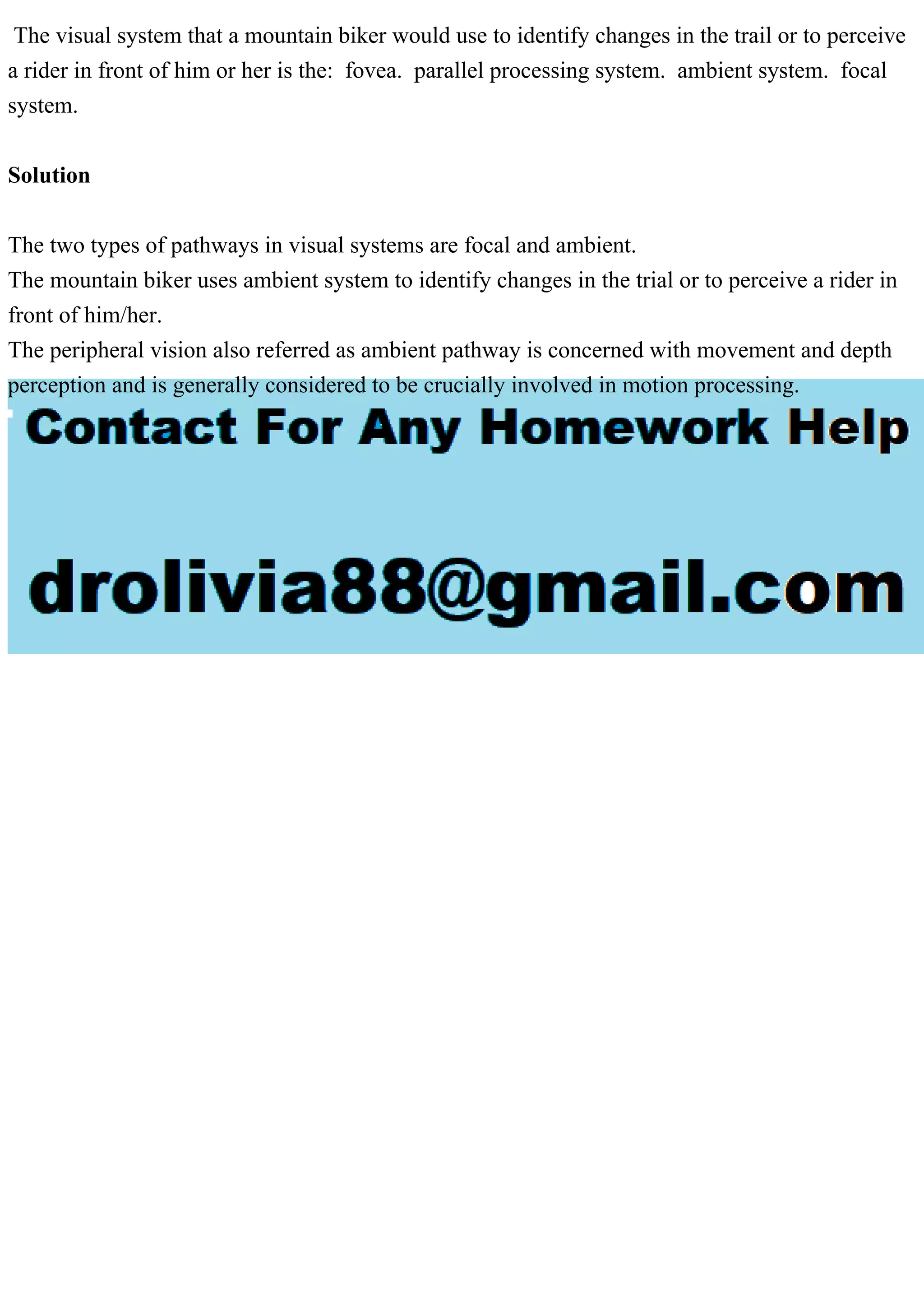 The visual system that a mountain biker would use to identify changes in the trail or to perceive
a rider in front of him or her is the: fovea. parallel processing system. ambient system. focal
system.
Solution
The two types of pathways in visual systems are focal and ambient.
The mountain biker uses ambient system to identify changes in the trial or to perceive a rider in
front of him/her.
The peripheral vision also referred as ambient pathway is concerned with movement and depth
perception and is generally considered to be crucially involved in motion processing.