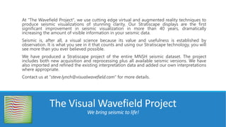 At "The Wavefield Project", we use cutting edge virtual and augmented reality techniques to
produce seismic visualizations of stunning clarity. Our Stratiscape displays are the first
significant improvement in seismic visualization in more than 40 years, dramatically
increasing the amount of visible information in your seismic data.
Seismic is, after all, a visual science because its value and usefulness is established by
observation. It is what you see in it that counts and using our Stratiscape technology, you will
see more than you ever believed possible.
We have produced a Stratiscape project of the entire MNSH seismic dataset. The project
includes both new acquisition and reprocessing plus all available seismic versions. We have
also imported and refined the existing interpretation data and added our own interpretations
where appropriate.
Contact us at "steve.lynch@visualwavefield.com" for more details.
The Visual Wavefield Project
We bring seismic to life!
 