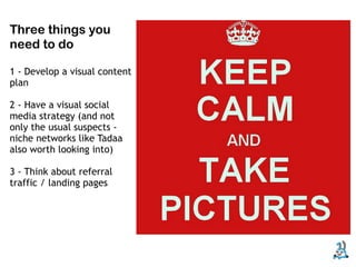 Three things you
need to do

1 - Develop a visual content
plan

2 - Have a visual social
media strategy (and not
only the usual suspects -
niche networks like Tadaa
also worth looking into)

3 - Think about referral
traffic / landing pages
 