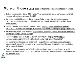 More on those stats (see slideshare.net/therabbitagency later)
• Digital camera sales down 29% http://www.mirror.co.uk/news/uk-news/digital-
  camera-sales-slump-as-more-944296
• Socialcam and Viddy users - http://www.forbes.com/sites/anthonykosner/
  2012/06/24/socialcam-vs-viddy-and-the-curious-calculus-of-picking-the-most-
  popular-app/
• Tumblr to overtake blog as a search term - http://thenextweb.com/media/
  2012/04/17/whod-have-thought-tumblr-to-soon-overtake-blog-on-google-searches/
• Has Pinterest overtaken Tumblr? http://royal.pingdom.com/2012/06/28/pinterest-
  overtaken-tumblr-united-states/
• Facebook posts that include an album have 180%+ engagement http://
  www.adverblog.com/2012/04/28/visual-social-network-infographic/
• Six reasons why images are important - http://www.business2community.com/
  marketing/6-powerful-reasons-why-you-should-include-images-in-your-marketing-
  infographic-0185560#
• Pinterest now accounts for 26% of social media e-commerce referrals http://
  liesdamnedliesstatistics.com/2012/06/facebook-still-dominant-in-numbers-less-so-
  in-referrals.html
 
