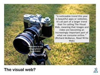 “A noticeable trend this year
                              is beautiful apps or websites.
                               It's all part of a larger trend
                                 that I'm calling The Visual
                             Web, meaning that images and
                                   video are becoming an
                             increasingly important part of
                                what we consume online.”
                             (Richard McManus, Read Write
                                             Web)

           “Welcome to the
            imagesphere”
             (Luminate)




The visual web?
 