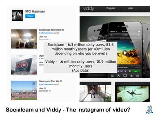 Socialcam - 6.3 million daily users, 83.6
                 million monthly users (or 40 million
                   depending on who you believe!)

              Viddy - 1.6 million daily users, 20.9 million
                             monthly users
                               (App Data)




Socialcam and Viddy - The Instagram of video?
 