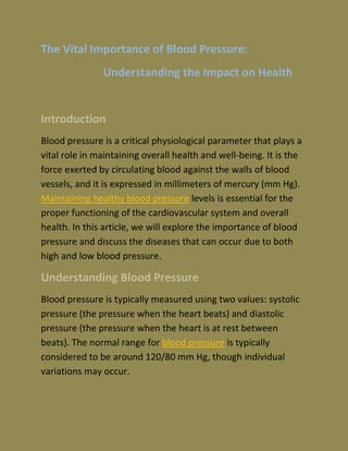 The Vital Importance of Blood Pressure:
Understanding the Impact on Health
Introduction
Blood pressure is a critical physiological parameter that plays a
vital role in maintaining overall health and well-being. It is the
force exerted by circulating blood against the walls of blood
vessels, and it is expressed in millimeters of mercury (mm Hg).
Maintaining healthy blood pressure levels is essential for the
proper functioning of the cardiovascular system and overall
health. In this article, we will explore the importance of blood
pressure and discuss the diseases that can occur due to both
high and low blood pressure.
Understanding Blood Pressure
Blood pressure is typically measured using two values: systolic
pressure (the pressure when the heart beats) and diastolic
pressure (the pressure when the heart is at rest between
beats). The normal range for blood pressure is typically
considered to be around 120/80 mm Hg, though individual
variations may occur.
 