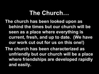 The Church…
The church has been looked upon as
 behind the times but our church will be
 seen as a place where everything is
 current, fresh, and up to date. (We have
 our work cut out for us on this one!)
The church has been characterized as
 unfriendly but our church will be a place
 where friendships are developed rapidly
 and easily.
 