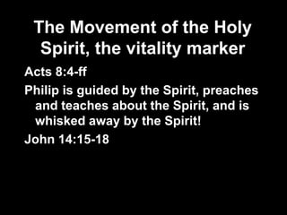 The Movement of the Holy
  Spirit, the vitality marker
Acts 8:4-ff
Philip is guided by the Spirit, preaches
 and teaches about the Spirit, and is
 whisked away by the Spirit!
John 14:15-18
 
