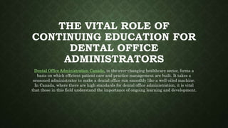 THE VITAL ROLE OF
CONTINUING EDUCATION FOR
DENTAL OFFICE
ADMINISTRATORS
Dental Office Administration Canada, in the ever-changing healthcare sector, forms a
basis on which efficient patient care and practice management are built. It takes a
seasoned administrator to make a dental office run smoothly like a well-oiled machine.
In Canada, where there are high standards for dental office administration, it is vital
that those in this field understand the importance of ongoing learning and development.
 