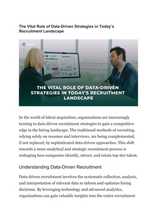 The Vital Role of Data-Driven Strategies in Today’s
Recruitment Landscape
In the world of talent acquisition, organizations are increasingly
turning to data-driven recruitment strategies to gain a competitive
edge in the hiring landscape. The traditional methods of recruiting,
relying solely on resumes and interviews, are being complemented,
if not replaced, by sophisticated data-driven approaches. This shift
towards a more analytical and strategic recruitment process is
reshaping how companies identify, attract, and retain top-tier talent.
Understanding Data-Driven Recruitment
Data-driven recruitment involves the systematic collection, analysis,
and interpretation of relevant data to inform and optimize hiring
decisions. By leveraging technology and advanced analytics,
organizations can gain valuable insights into the entire recruitment
 