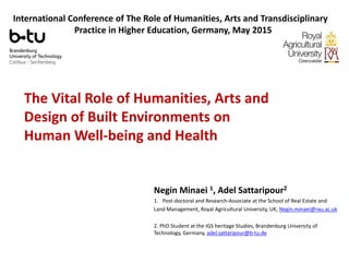 The Vital Role of Humanities, Arts and
Design of Built Environments on
Human Well-being and Health
Negin Minaei 1, Adel Sattaripour2
1. Post-doctoral and Research-Associate at the School of Real Estate and
Land Management, Royal Agricultural University, UK, Negin.minaei@rau.ac.uk
2. PhD Student at the IGS heritage Studies, Brandenburg University of
Technology, Germany, adel.sattaripour@b-tu.de
International Conference of The Role of Humanities, Arts and Transdisciplinary
Practice in Higher Education, Germany, May 2015
 