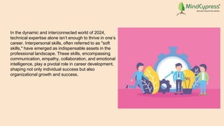 In the dynamic and interconnected world of 2024,
technical expertise alone isn’t enough to thrive in one’s
career. Interpersonal skills, often referred to as "soft
skills," have emerged as indispensable assets in the
professional landscape. These skills, encompassing
communication, empathy, collaboration, and emotional
intelligence, play a pivotal role in career development,
shaping not only individual success but also
organizational growth and success.
 