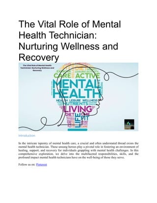 The Vital Role of Mental
Health Technician:
Nurturing Wellness and
Recovery
Introduction
In the intricate tapestry of mental health care, a crucial and often understated thread exists the
mental health technician. These unsung heroes play a pivotal role in fostering an environment of
healing, support, and recovery for individuals grappling with mental health challenges. In this
comprehensive exploration, we delve into the multifaceted responsibilities, skills, and the
profound impact mental health technicians have on the well-being of those they serve.
Follow us on: Pinterest
 