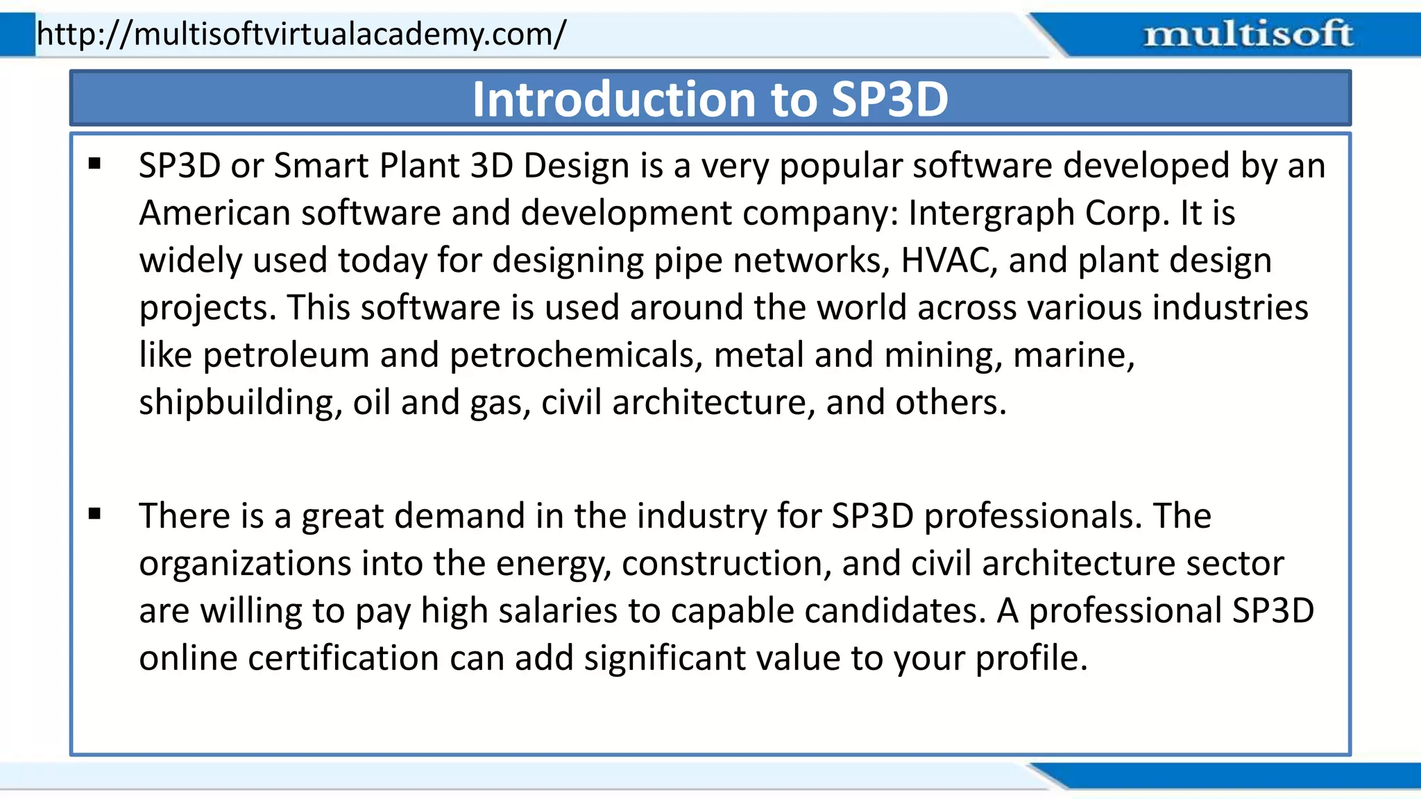  SP3D or Smart Plant 3D Design is a very popular software developed by an
American software and development company: Intergraph Corp. It is
widely used today for designing pipe networks, HVAC, and plant design
projects. This software is used around the world across various industries
like petroleum and petrochemicals, metal and mining, marine,
shipbuilding, oil and gas, civil architecture, and others.
 There is a great demand in the industry for SP3D professionals. The
organizations into the energy, construction, and civil architecture sector
are willing to pay high salaries to capable candidates. A professional SP3D
online certification can add significant value to your profile.
http://multisoftvirtualacademy.com/
Introduction to SP3D
 