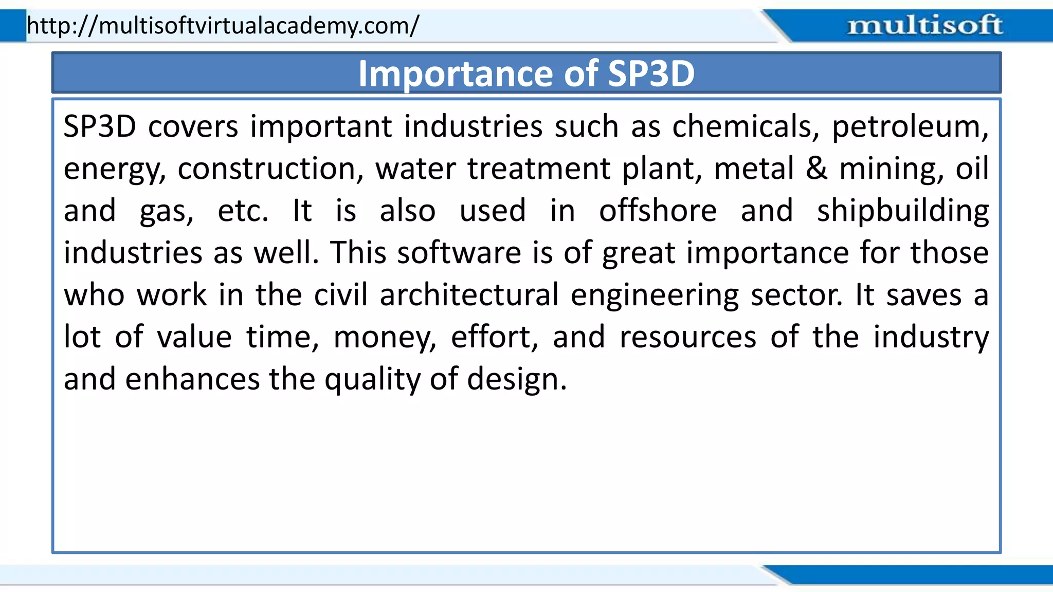 SP3D covers important industries such as chemicals, petroleum,
energy, construction, water treatment plant, metal & mining, oil
and gas, etc. It is also used in offshore and shipbuilding
industries as well. This software is of great importance for those
who work in the civil architectural engineering sector. It saves a
lot of value time, money, effort, and resources of the industry
and enhances the quality of design.
http://multisoftvirtualacademy.com/
Importance of SP3D
 