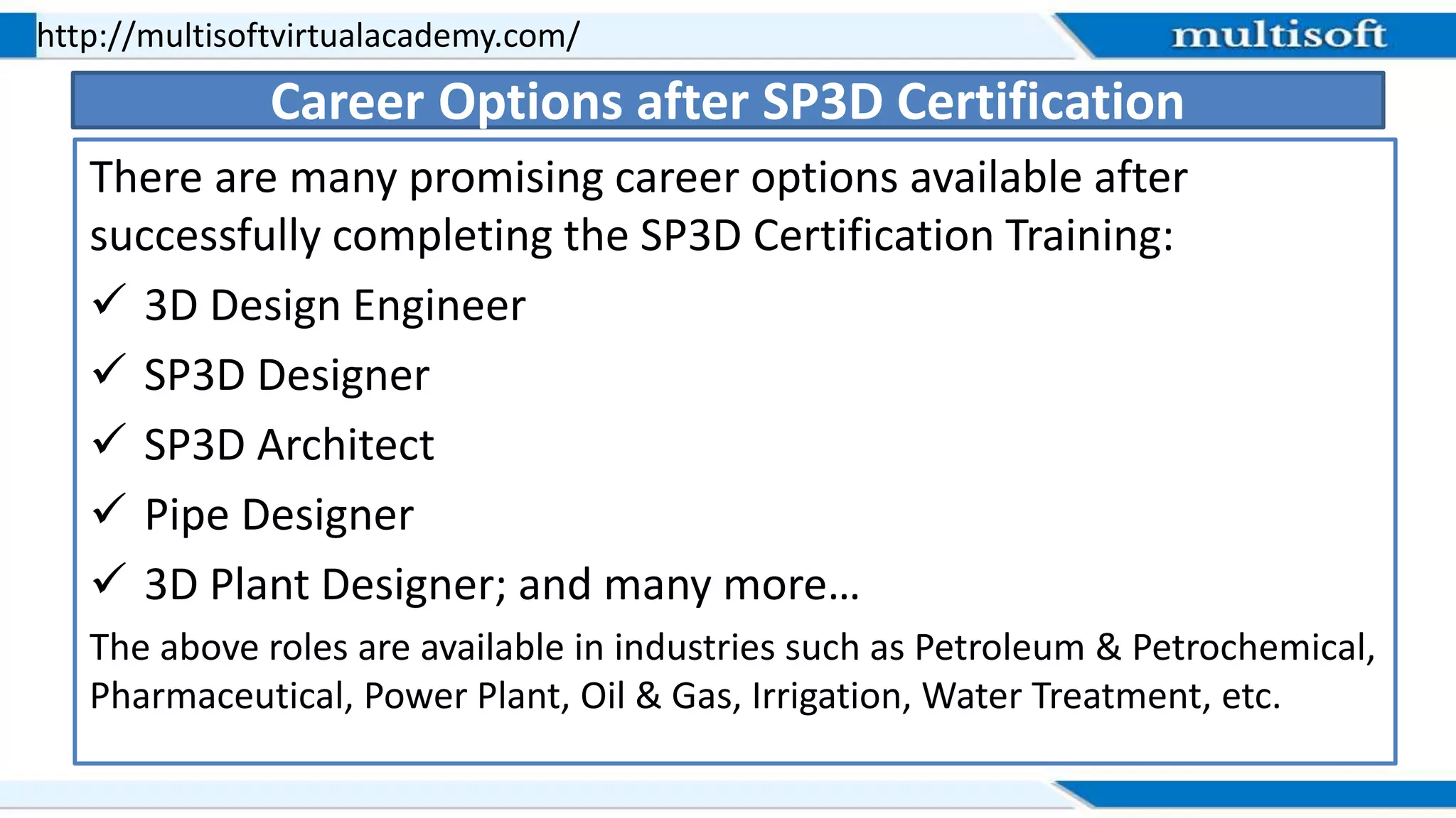 There are many promising career options available after
successfully completing the SP3D Certification Training:
 3D Design Engineer
 SP3D Designer
 SP3D Architect
 Pipe Designer
 3D Plant Designer; and many more…
The above roles are available in industries such as Petroleum & Petrochemical,
Pharmaceutical, Power Plant, Oil & Gas, Irrigation, Water Treatment, etc.
http://multisoftvirtualacademy.com/
Career Options after SP3D Certification
 