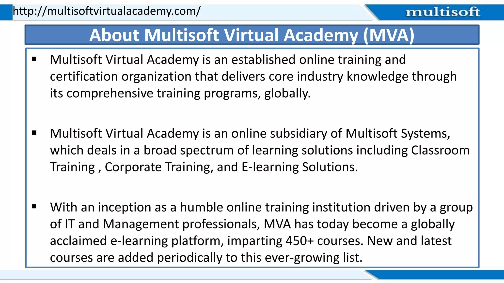  Multisoft Virtual Academy is an established online training and
certification organization that delivers core industry knowledge through
its comprehensive training programs, globally.
 Multisoft Virtual Academy is an online subsidiary of Multisoft Systems,
which deals in a broad spectrum of learning solutions including Classroom
Training , Corporate Training, and E-learning Solutions.
 With an inception as a humble online training institution driven by a group
of IT and Management professionals, MVA has today become a globally
acclaimed e-learning platform, imparting 450+ courses. New and latest
courses are added periodically to this ever-growing list.
http://multisoftvirtualacademy.com/
About Multisoft Virtual Academy (MVA)
 