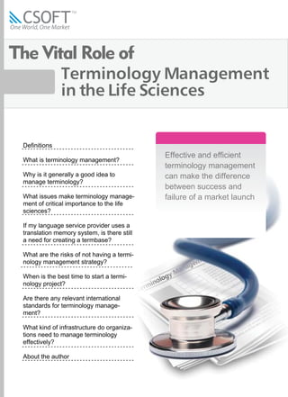 The Vital Role of
               Terminology Management
               in the Life Sciences


 Definitions
                                             Effective and efficient
 What is terminology management?
                                             terminology management
 Why is it generally a good idea to          can make the difference
 manage terminology?
                                             between success and
                                             failure of a market launch
 What issues make terminology manage-
 ment of critical importance to the life
 sciences?

 If my language service provider uses a
 translation memory system, is there still
 a need for creating a termbase?

 What are the risks of not having a termi-
 nology management strategy?

 When is the best time to start a termi-
 nology project?

 Are there any relevant international
 standards for terminology manage-
 ment?

 What kind of infrastructure do organiza-
 tions need to manage terminology
 effectively?

 About the author
 