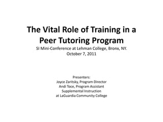 The Vital Role of Training in a Peer Tutoring ProgramSI Mini-Conference at Lehman College, Bronx, NY. October 7, 2011 Presenters:   Joyce Zaritsky, Program Director AndiToce, Program Assistant  Supplemental Instruction  at LaGuardia Community College  