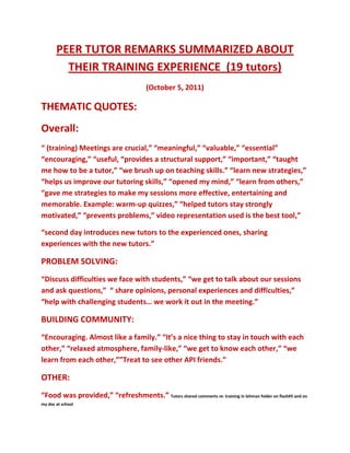 PEER TUTOR REMARKS SUMMARIZED ABOUT THEIR TRAINING EXPERIENCE  (19 tutors)<br />(October 5, 2011)<br />THEMATIC QUOTES: <br />Overall: <br />“ (training) Meetings are crucial,” “meaningful,” “valuable,” “essential” “encouraging,” “useful, “provides a structural support,” “important,” “taught me how to be a tutor,” “we brush up on teaching skills.” “learn new strategies,” “helps us improve our tutoring skills,” “opened my mind,” “learn from others,”  “gave me strategies to make my sessions more effective, entertaining and memorable. Example: warm-up quizzes,” “helped tutors stay strongly motivated,” “prevents problems,” video representation used is the best tool,”<br />“second day introduces new tutors to the experienced ones, sharing experiences with the new tutors.”<br />PROBLEM SOLVING:<br />“Discuss difficulties we face with students,” “we get to talk about our sessions and ask questions,”  “ share opinions, personal experiences and difficulties,” “help with challenging students… we work it out in the meeting.” <br />BUILDING COMMUNITY:<br />“Encouraging. Almost like a family.” “It’s a nice thing to stay in touch with each other,” “relaxed atmosphere, family-like,” “we get to know each other,” “we learn from each other,””Treat to see other API friends.”<br />OTHER:<br />“Food was provided,” “refreshments.” Tutors shared comments re: training in lehman folder on flash#5 and on my doc at school<br />