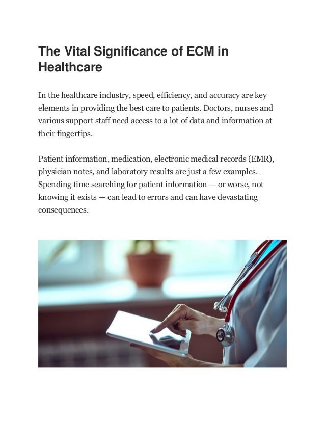 The Vital Significance of ECM in
Healthcare
In the healthcare industry, speed, efficiency, and accuracy are key
elements in providing the best care to patients. Doctors, nurses and
various support staff need access to a lot of data and information at
their fingertips.
Patient information, medication, electronic medical records (EMR),
physician notes, and laboratory results are just a few examples.
Spending time searching for patient information — or worse, not
knowing it exists — can lead to errors and can have devastating
consequences.
 