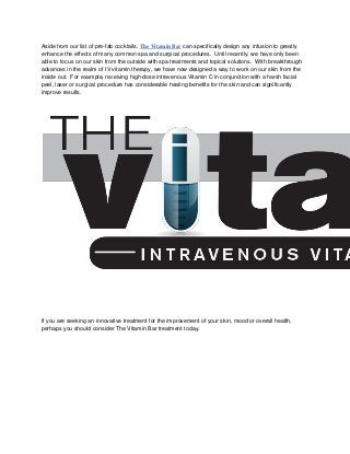 Aside from our list of pre-fab cocktails, The Vitamin Bar can specifically design any infusion to greatly
enhance the effects of many common spa and surgical procedures. Until recently, we have only been
able to focus on our skin from the outside with spa treatments and topical solutions. With breakthrough
advances in the realm of IV vitamin therapy, we have now designed a way to work on our skin from the
inside out. For example, receiving high-dose intravenous Vitamin C in conjunction with a harsh facial
peel, laser or surgical procedure has considerable healing benefits for the skin and can significantly
improve results.
If you are seeking an innovative treatment for the improvement of your skin, mood or overall health,
perhaps you should consider The Vitamin Bar treatment today.
 