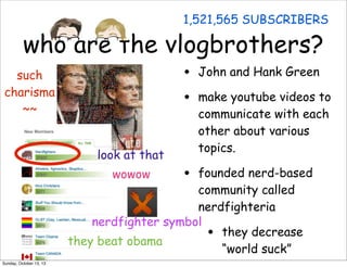 1,521,565 SUBSCRIBERS

who are the vlogbrothers?
•
•

such
charisma
~~
look at that

John and Hank Green
make youtube videos to
communicate with each
other about various
topics.

•

founded nerd-based
community called
nerdfighteria
nerdfighter symbol
they decrease
they beat obama
“world suck”
wowow

•

Sunday, October 13, 13

 