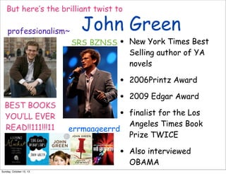 But here’s the brilliant twist to
professionalism~

John Green

BEST BOOKS
YOU’LL EVER
READ!!111!!!11

•

New York Times Best
Selling author of YA
novels

•
•
•

SRS BZNSS

2006Printz Award

errmaageerrd

•
Sunday, October 13, 13

2009 Edgar Award
finalist for the Los
Angeles Times Book
Prize TWICE
Also interviewed
OBAMA

 