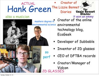 ACTUAL

Hank Green

also a musician

•

Creator of
The Lizzie Bennet
Diaries
it won an emmy

•

Creator of the online
environmental
technology blog,
EcoGeek

•
•
•
•

Developer of Subbable

masters degree in
environmental science

so
perf

Inventor of 2D glasses
CEO of DFTBA records

Creator/Manager of
Vidcon
2D GLASSES
Sunday, October 13, 13

 