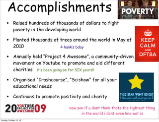 Accomplishments
•

Raised hundreds of thousands of dollars to fight
poverty in the developing world

•

Planted thousands of trees around the world in May of
2010
4 hank’s bday

•

Annually held “Project 4 Awesome”, a community-driven
movement on Youtube to promote and aid different
charities it’s been going on for SIX years!!

•

Organised “Crashcourse”, “Scishow” for all your
educational needs

•

Continues to promote positivity and charity
now son if u dont think thats the tightest thing
in the world i dont even kno wat is

Sunday, October 13, 13

 
