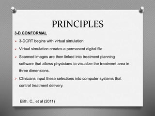 PRINCIPLES
3-D CONFORMAL
 3-DCRT begins with virtual simulation
 Virtual simulation creates a permanent digital file
 Scanned images are then linked into treatment planning
software that allows physicians to visualize the treatment area in
three dimensions.
 Clinicians input these selections into computer systems that
control treatment delivery.
Elith, C., et al (2011)
 