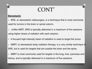 CONT’
Stereotactic
 SRS, or stereotactic radiosurgery, is a technique that is most commonly
used for tumors in the brain or spinal column.
 Unlike IMRT, SRS is typically delivered in a maximum of five sessions
using higher doses of radiation with each session.
 A focused high-intensity beam of radiation is used to target the tumor.
 SBRT, or stereotactic body radiation therapy, is a very similar technique to
SRS, but is used for targets that are outside the brain and the spine.
 SBRT is most commonly used for targets in the lung, liver, pancreas and
kidney, and is typically delivered in a maximum of five sessions.
 