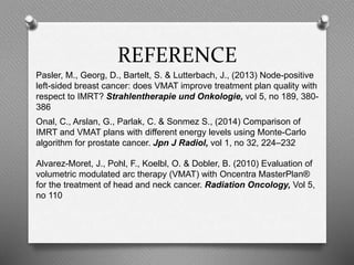 REFERENCE
Pasler, M., Georg, D., Bartelt, S. & Lutterbach, J., (2013) Node-positive
left-sided breast cancer: does VMAT improve treatment plan quality with
respect to IMRT? Strahlentherapie und Onkologie, vol 5, no 189, 380-
386
Onal, C., Arslan, G., Parlak, C. & Sonmez S., (2014) Comparison of
IMRT and VMAT plans with different energy levels using Monte-Carlo
algorithm for prostate cancer. Jpn J Radiol, vol 1, no 32, 224–232
Alvarez-Moret, J., Pohl, F., Koelbl, O. & Dobler, B. (2010) Evaluation of
volumetric modulated arc therapy (VMAT) with Oncentra MasterPlan®
for the treatment of head and neck cancer. Radiation Oncology, Vol 5,
no 110
 