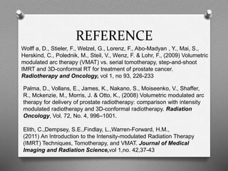 REFERENCE
Wolff a, D., Stieler, F., Welzel, G., Lorenz, F., Abo-Madyan , Y., Mai, S.,
Herskind, C., Polednik, M., Steil, V., Wenz, F. & Lohr, F., (2009) Volumetric
modulated arc therapy (VMAT) vs. serial tomotherapy, step-and-shoot
IMRT and 3D-conformal RT for treatment of prostate cancer.
Radiotherapy and Oncology, vol 1, no 93, 226-233
Palma, D., Vollans, E., James, K., Nakano, S., Moiseenko, V., Shaffer,
R., Mckenzie, M., Morris, J. & Otto, K., (2008) Volumetric modulated arc
therapy for delivery of prostate radiotherapy: comparison with intensity
modulated radiotherapy and 3D-conformal radiotherapy. Radiation
Oncology, Vol. 72, No. 4, 996–1001.
Elith, C.,Dempsey, S.E.,Findlay, L.,Warren-Forward, H.M.,
(2011) An Introduction to the Intensity-modulated Radiation Therapy
(IMRT) Techniques, Tomotherapy, and VMAT. Journal of Medical
Imaging and Radiation Science,vol 1,no. 42,37-43
 